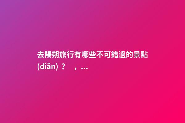 去陽朔旅行有哪些不可錯過的景點(diǎn)？，旅游攻略